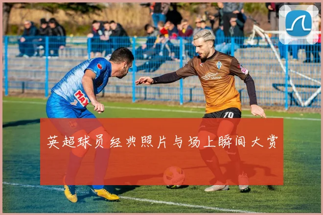 英超球员经典照片与场上瞬间大赏