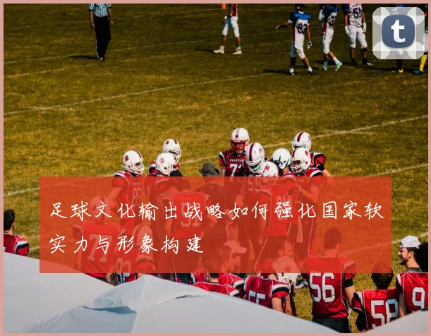 足球文化输出战略如何强化国家软实力与形象构建