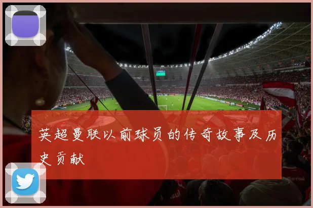 英超曼联以前球员的传奇故事及历史贡献