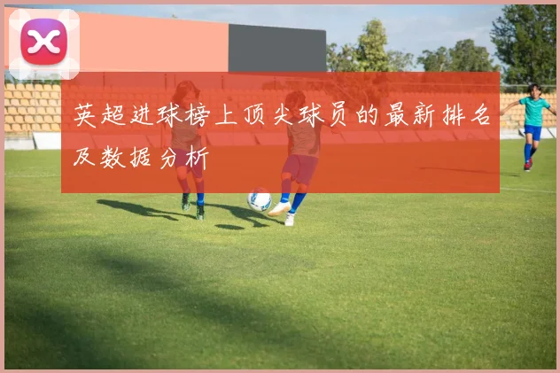 英超进球榜上顶尖球员的最新排名及数据分析