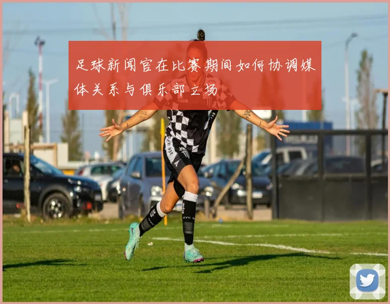 足球新闻官在比赛期间如何协调媒体关系与俱乐部立场